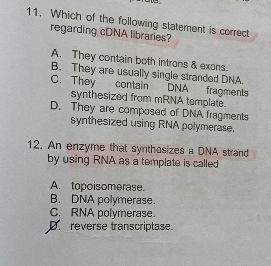 to.
11. Which of the following statement is correct
regarding cDNA libraries?
A. They contain both introns & exons.
B. They are usually single stranded DNA.
C. They contain DNA fragments
synthesized from mRNA template.
D. They are composed of DNA fragments
synthesized using RNA polymerase.
12. An enzyme that synthesizes a DNA strand
by using RNA as a template is called
A. topoisomerase.
B. DNA polymerase.
C. RNA polymerase.
D. reverse transcriptase.