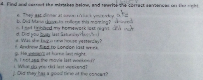 Find and correct the mistakes below, and rewrite the correct sentences on the right. 
a. They eat dinner at seven o'clock yesterday. 
b. Did Maria drove to college this morning? 
c. I not finished my homework last night. 
d. Did you busy last Saturday? 
e. Was she buy a new house yesterday? 
f. Andrew flied to London last week. 
g. He weren't at home last night. 
h. I not see the movie last weekend? 
. What do you did last weekend? 
j. Did they has a good time at the concert?