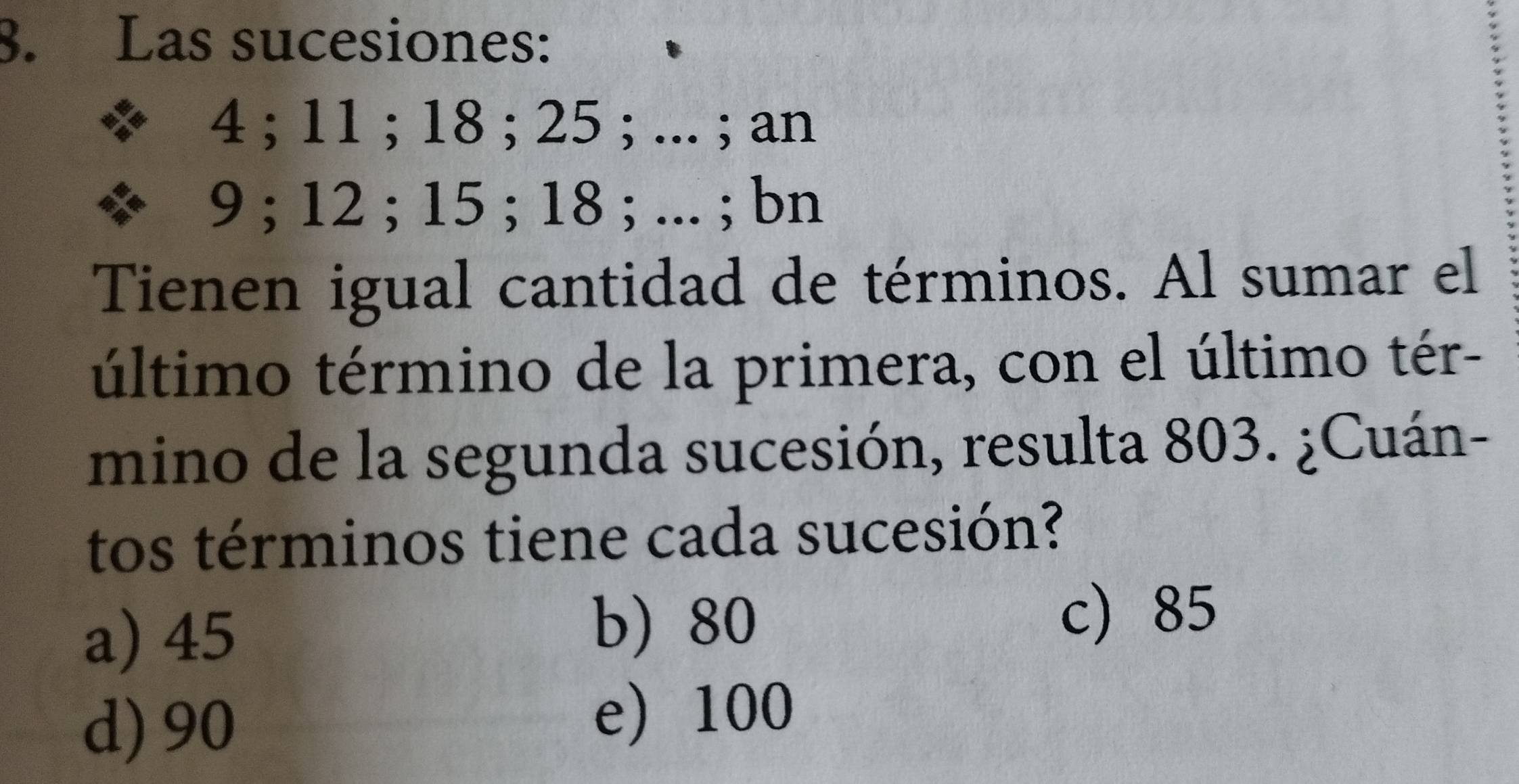 Las sucesiones:
4; 11; 18; 25; ... ; an
9; 12; 15; 18; ... ; bn
Tienen igual cantidad de términos. Al sumar el
último término de la primera, con el último tér-
mino de la segunda sucesión, resulta 803. ¿Cuán-
tos términos tiene cada sucesión?
a) 45
b) 80 c 85
d) 90
e 100