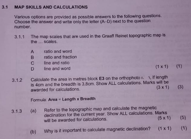 3.1 MAP SKILLS AND CALCULATIONS
Various options are provided as possible answers to the following questions.
Choose the answer and write only the letter (A-D) next to the question
number.
3.1.1 The map scales that are used in the Graaff Reinet topographic map is
the ... scales.
A ratio and word
B ratio and fraction
C line and ratio
(1* 1)
D line and word (1)
3.1.2 Calculate the area in metres block E3 on the orthophoto r , if length
is 4cm and the breadth is 3,8cm. Show ALL calculations. Marks will be
awarded for calculations. (3* 1) (3)
Formula: Area = Length x Breadth
3.1.3 (a) Refer to the topographic map and calculate the magnetic
declination for the current year. Show ALL calculations. Marks
will be awarded for calculations. (5* 1) (5)
(b) Why is it important to calculate magnetic declination? (1* 1) (1)