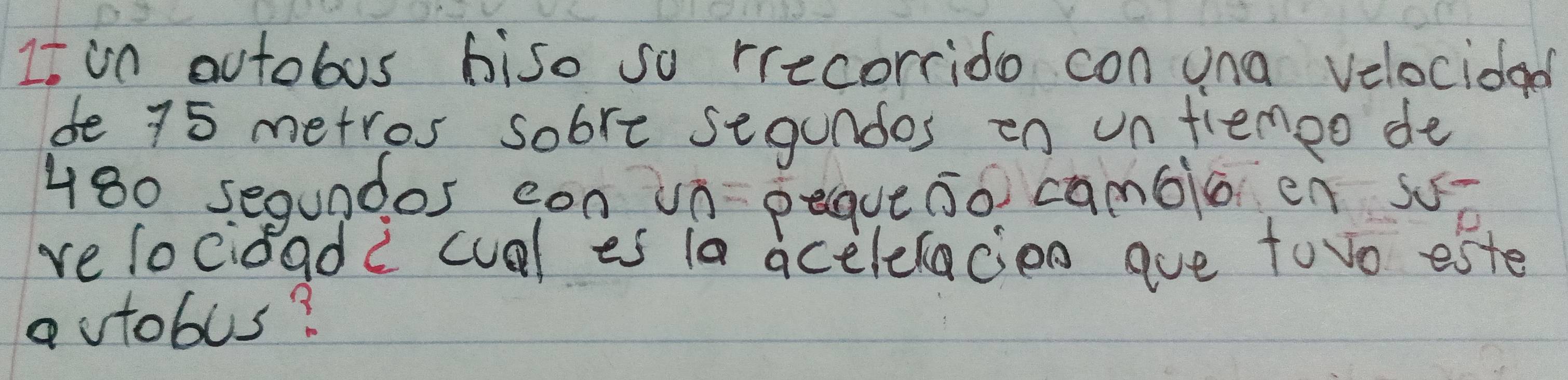 It in outobus biso so rrecorrido con una velocidad 
de 75 metros sobre segundos on un fiemoo de
480 segundos con un peaue so camblo en sǒ 
relocidadc cual es 1a acelelacien ave towo este 
autobus?