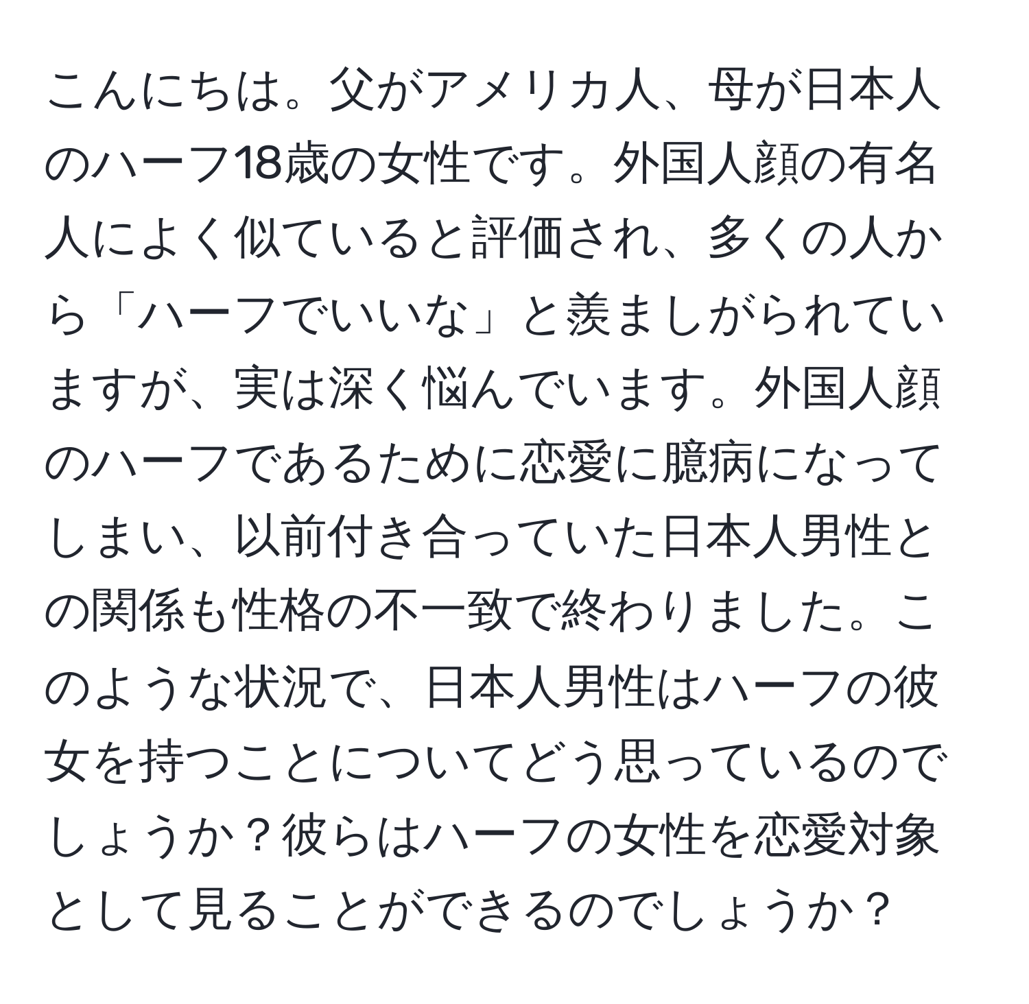 こんにちは。父がアメリカ人、母が日本人のハーフ18歳の女性です。外国人顔の有名人によく似ていると評価され、多くの人から「ハーフでいいな」と羨ましがられていますが、実は深く悩んでいます。外国人顔のハーフであるために恋愛に臆病になってしまい、以前付き合っていた日本人男性との関係も性格の不一致で終わりました。このような状況で、日本人男性はハーフの彼女を持つことについてどう思っているのでしょうか？彼らはハーフの女性を恋愛対象として見ることができるのでしょうか？