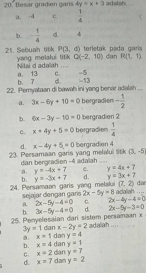 Besar gradien garis 4y=x+3 adalah....
a. -4 C.  1/4 
b. - 1/4  d. 4
21. Sebuah titik P(3,d) terletak pada garis
yang melalui titik Q(-2,10) dan R(1,1). 
Nilai d adalah ....
a. 13 C. -5
b. 7 d. -13
22. Pernyataan di bawah ini yang benar adalah ....
a. 3x-6y+10=0 bergradien - 1/2 
b. 6x-3y-10=0 bergradien 2
C. x+4y+5=0 bergradien  1/4 
d. x-4y+5=0 bergradien 4
23. Persamaan garis yang melalui titik (3,-5)
dan bergradien -4 adalah …_
a. y=-4x+7 C. y=4x+7
b. y=-3x+7 d. y=3x+7
24. Persamaan garis yang melalui (7,2) dar
sejajar dengan garis 2x-5y=8 adalah ...
a. 2x-5y-4=0 C. 2x-4y-4=0
b. 3x-5y-4=0 d. 2x-5y-3=0
25. Penyelesaian dari sistem persamaan x
3y=1 dan x-2y=2 adalah ....
a. x=1 dan y=4
b. x=4 dan y=1
C. x=2 dan y=7
d. x=7 dan y=2