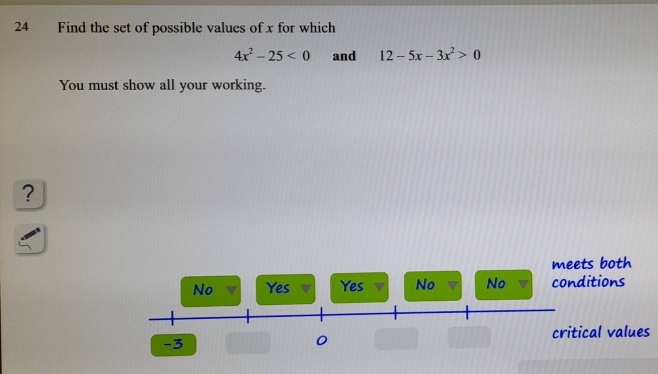 Find the set of possible values of x for which
4x^2-25<0</tex> and 12-5x-3x^2>0
You must show all your working.
?
meets both
No Yes Yes No No conditions
critical values
-3
0