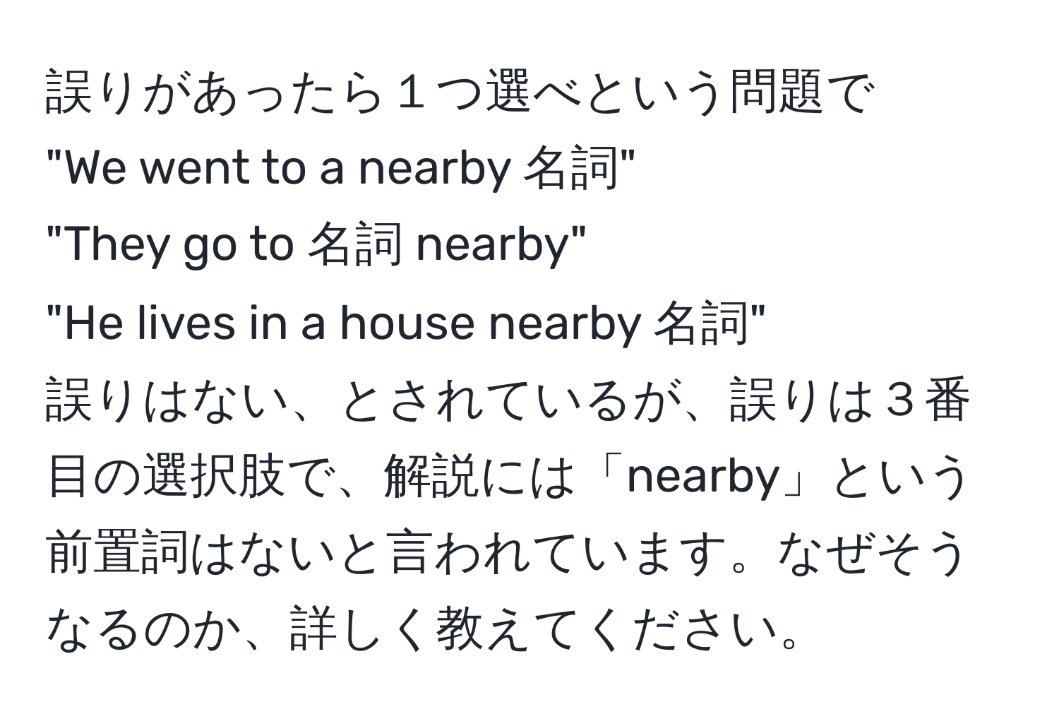 誤りがあったら１つ選べという問題で  
"We went to a nearby 名詞"  
"They go to 名詞 nearby"  
"He lives in a house nearby 名詞"  
誤りはない、とされているが、誤りは３番目の選択肢で、解説には「nearby」という前置詞はないと言われています。なぜそうなるのか、詳しく教えてください。