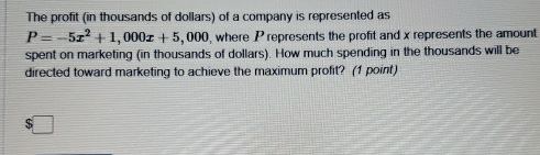 The profit (in thousands of dollars) of a company is represented as
P=-5x^2+1,000x+5,000 , where P represents the profit and x represents the amount 
spent on marketing (in thousands of dollars). How much spending in the thousands will be 
directed toward marketing to achieve the maximum profit? (1 point)