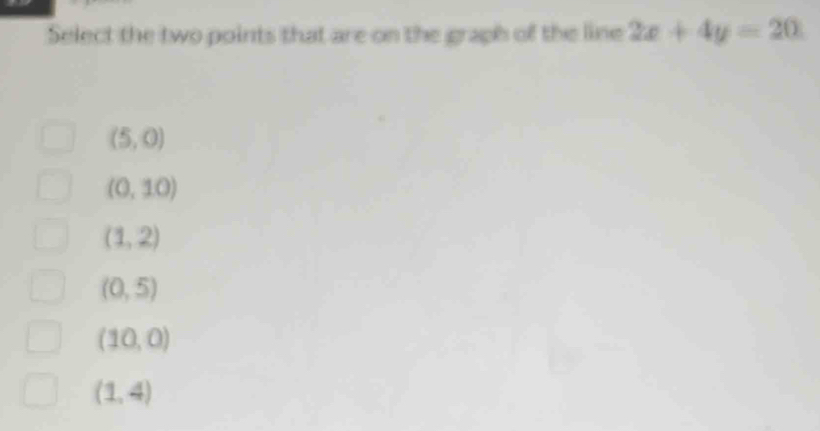 Select the two points that are on the graph of the line 2x+4y=20
(5,0)
(0,10)
(1,2)
(0,5)
(10,0)
(1,4)