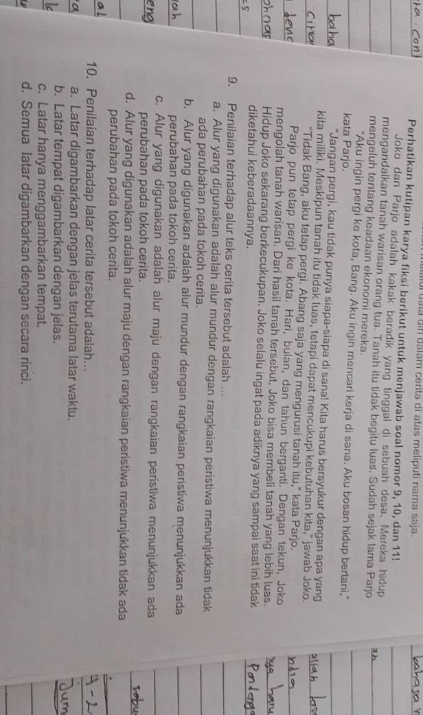 ui tata uin dalam cerita di atas meliputi nama saja.
Perhatikan kutipan karya fiksi berikut untuk menjawab soal nomor 9, 10, dan 11!
Joko dan Parjo adalah kakak beradik yang tinggal di sebuah desa. Mereka hidup
mengandaikan tanah warisan orang tua. Tanah itu tidak begitu luas. Sudah sejak lama Parjo
mengeluh tentang keadaan ekonomi mereka.
"Aku ingin pergi ke kota, Bang. Aku ingin mencari kerja di sana. Aku bosan hidup bertani,"
kata Parjo.
"Jangan pergi, kau tidak punya siapa-siapa di sana! Kita harus bersyukur dengan apa yang
kita miliki. Meskipun tanah itu tidak luas, tetapi dapat mencukupi kebutuhan kita," jawab Joko.
"Tidak Bang, aku tetap pergi. Abang saja yang mengurusi tanah itu," kata Parjo.
Parjo pun tetap pergi ke kota. Hari, bulan, dan tahun berganti. Dengan tekun, Joko
mengolah tanah warisan. Dari hasil tanah tersebut, Joko bisa membeli tanah yang lebih luas.
Hidup Joko sekarang berkecukupan. Joko selalu ingat pada adiknya yang sampai saat ini tidak
diketahui keberadaannya.
9. Penilaian terhadap alur teks cerita tersebut adalah ...
a. Alur yang digunakan adalah alur mundur dengan rangkaian peristiwa menunjukkan tidak
ada perubahan pada tokoh cerita.
b. Alur yang digunakan adalah alur mundur dengan rangkaian peristiwa menunjukkan ada
perubahan pada tokoh cerita.
c. Alur yang digunakan adalah alur maju dengan rangkaian peristiwa menunjukkan ada
perubahan pada tokoh cerita.
d. Alur yang digunakan adalah alur maju dengan rangkaian peristiwa menunjukkan tidak ada
perubahan pada tokoh cerita.
10. Penilaian terhadap latar cerita tersebut adalah..
a. Latar digambarkan dengan jelas terutama latar waktu.
b. Latar tempat digambarkan dengan jelas.
c. Latar hanya menggambarkan tempat.
d. Semua latar digambarkan dengan secara rinci.