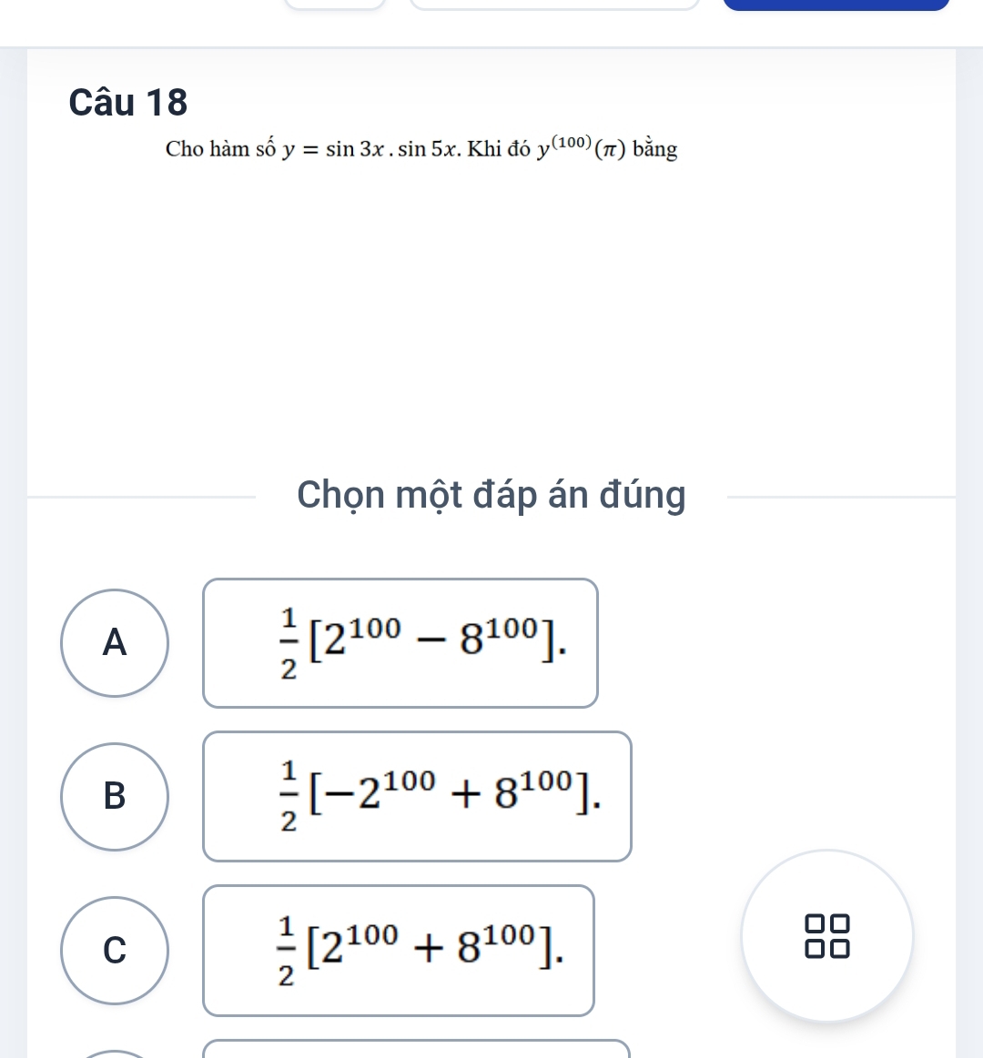 Cho hàm số y=sin 3x.sin 5x :. Khi đó y^((100))(π ) bằng
Chọn một đáp án đúng
A
 1/2 [2^(100)-8^(100)].
B
 1/2 [-2^(100)+8^(100)].
C
 1/2 [2^(100)+8^(100)].