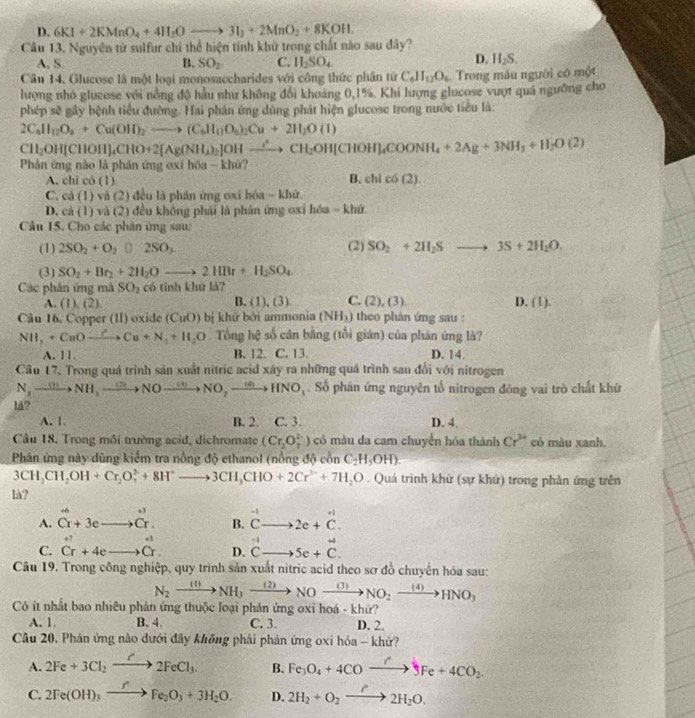 D. 6KI+2KMnO_4+4H_2Oto 3I_2+2MnO_2+8KOII.
Câu 13, Nguyên từ sulfur chỉ thể hiện tỉnh khử trong chất nào sau đây?
A, S. B. SO_2 C. H_2SO_4
D. H_2S.
Câu 14, Glucose là một loại monosaccharides với công thức phần tử C_6H_12O_6.Trong máu người cô một
lượng nhỏ glucose với nồng độ hầu như không đổi khoảng 0,1%. Khi lượng glucose vượt quá ngưỡng cho
phép sẽ gây bệnh tiểu đường. Hai phán ứng dùng phát hiện glucose trong nước tiểu là:
2C_aH_12O_8+Cu(OH)_2to (C_aH_nO_a)_2Cu+2H_2O(I)
CH_2OH(CHOH)_4CHO+2[Ag(NH_3)_2]OHxrightarrow leftharpoons CH_2CH_2HOH]_4COONH_4+2Ag+3NH_3+H_2O(2)
Phản ứng nào là phản ứng oxí hóa - khứ?
A. chi có (1) B chlcos (2).
C. cả (1) và (2) đều là phân ứng oxi hóa - khứ.
D. cả (1) và (2) đều không phải là phản ứng oxi hóa - khứ.
Câu 15. Cho các phản ứng sau:
(1) 2SO_2+O_2□ 2SO_3. (2) SO_2+2H_2Sto 3S+2H_2O.
(3) SO_2+Br_2+2H_2Oto 2HBr+H_2SO_4
Các phân ứng mà SO_2 có tính khử là?
B.
A. (1),(2). (1),(3) C. (2),(3). D. (1).
Câu 16. Copper (II) oxide (CuO) bị khứ bởi ammonia (NH_3) theo phản ứng sau :
NH_3+CuOxrightarrow PuCu+N_2+H_2O Tổng hệ số cân bằng (tối gián) của phản ứng là?
A. 11. B. 12. C. 13. D. 14.
Câu 17. Trong quá trình sản xuất nitric acid xây ra những quá trình sau đổi với nitrogen
N_2to NH_3xrightarrow Nto Nto NO_2to NO_2xrightarrow (4)HNO_3. Số phán ứng nguyên tổ nitrogen đông vai trò chất khử
lå?
A. 1. B. 2. C. 3. D. 4.
Cầu 18. Trong môi trường acid, dichromate (Cr_2O_7^((2-)) có màu da cam chuyển hóa thành Cr^3+) có màu xanh.
Phản ứng này dùng kiểm tra nồng độ ethanol (nồng độ cồn C_2H_5OH).
3CH_3CH_2OH+Cr_2O_7^(2+8H^+)to 3CH_3CHO+2Cr^(3+)+7H_2O. Quá trình khử (sự khứ) trong phản ứng trên
là?
A. beginarrayr +6 Cr+3eendarray beginarrayr to Cr. to endarray beginarrayr . Cendarray endarray B. beginarrayr -1 Cto endarray 2e+beginarrayr +1 Cendarray .
_ rightarrow
C. beginarrayr + Cr+_+eendarray beginarrayr _e Crendarray +4eto beginarrayr _+ Crendarray D. beginarrayr -1 Cto endarray 5c+C.
Câu 19. Trong công nghiệp, quy trình sản xuất nitric acid theo sơ đồ chuyển hóa sau:
N_2xrightarrow (1)NH_3xrightarrow (2)NOxrightarrow (3)NO_2xrightarrow (4)HNO_3
Có ít nhất bao nhiêu phản ứng thuộc loại phản ứng oxỉ hoá - khứ?
A. 1. B. 4. C. 3. D. 2.
Câu 20. Phản ứng nào dưới đây không phải phản ứng oxi hóa - khử?
A. 2Fe+3Cl_2to 2FeCl_3. B. Fe_3O_4+4COxrightarrow r3Fe+4CO_2.
C. 2Fe(OH)_3xrightarrow fFe_2O_3+3H_2O. D. 2H_2+O_2xrightarrow r2H_2O.