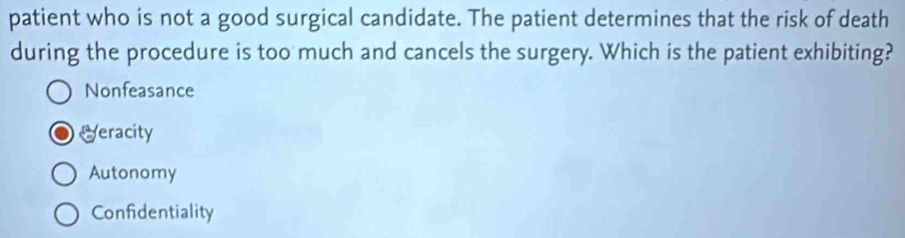 patient who is not a good surgical candidate. The patient determines that the risk of death
during the procedure is too much and cancels the surgery. Which is the patient exhibiting?
Nonfeasance
Veracity
Autonomy
Confidentiality