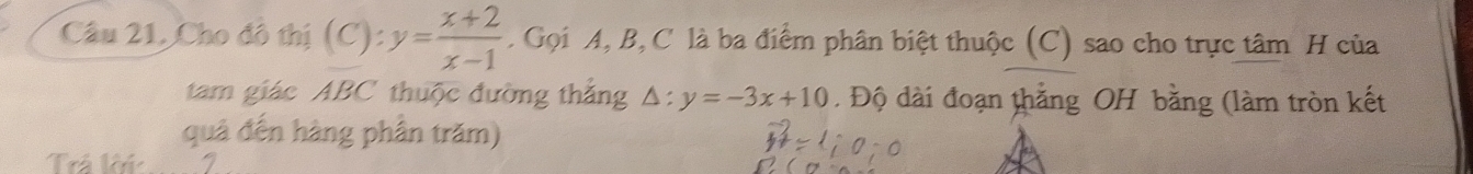 Câu 21, Cho đô thị (C): y= (x+2)/x-1 . Gọi A, B, C là ba điểm phân biệt thuộc (C) sao cho trực tâm H của 
tam giác ABC thuộc đường thắng △ y=-3x+10. Độ dài đoạn thắng OH bằng (làm tròn kết 
quả đến hàng phân trăm) 
Trá krú