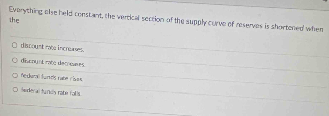 Everything else held constant, the vertical section of the supply curve of reserves is shortened when
the
discount rate increases.
discount rate decreases.
federal funds rate rises.
federal funds rate falls.