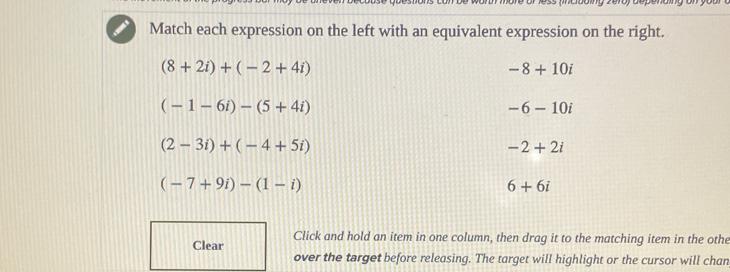 Match each expression on the left with an equivalent expression on the right.
(8+2i)+(-2+4i)
-8+10i
(-1-6i)-(5+4i)
-6-10i
(2-3i)+(-4+5i)
-2+2i
(-7+9i)-(1-i)
6+6i
Click and hold an item in one column, then drag it to the matching item in the othe
Clear
over the target before releasing. The target will highlight or the cursor will chan