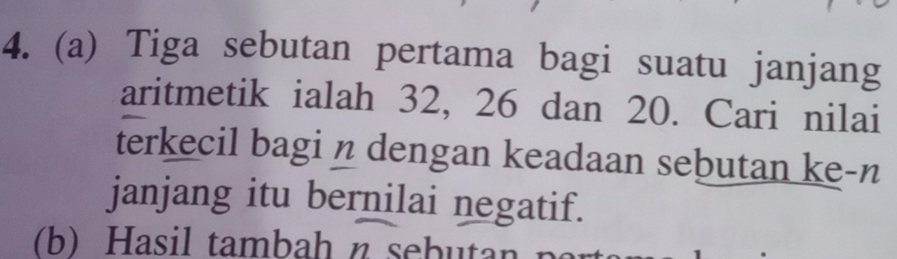 Tiga sebutan pertama bagi suatu janjang 
aritmetik ialah 32, 26 dan 20. Cari nilai 
terkecil bagi n dengan keadaan sebutan ke-n 
janjang itu bernilai negatif. 
(b) Hasil tambah n sebutan