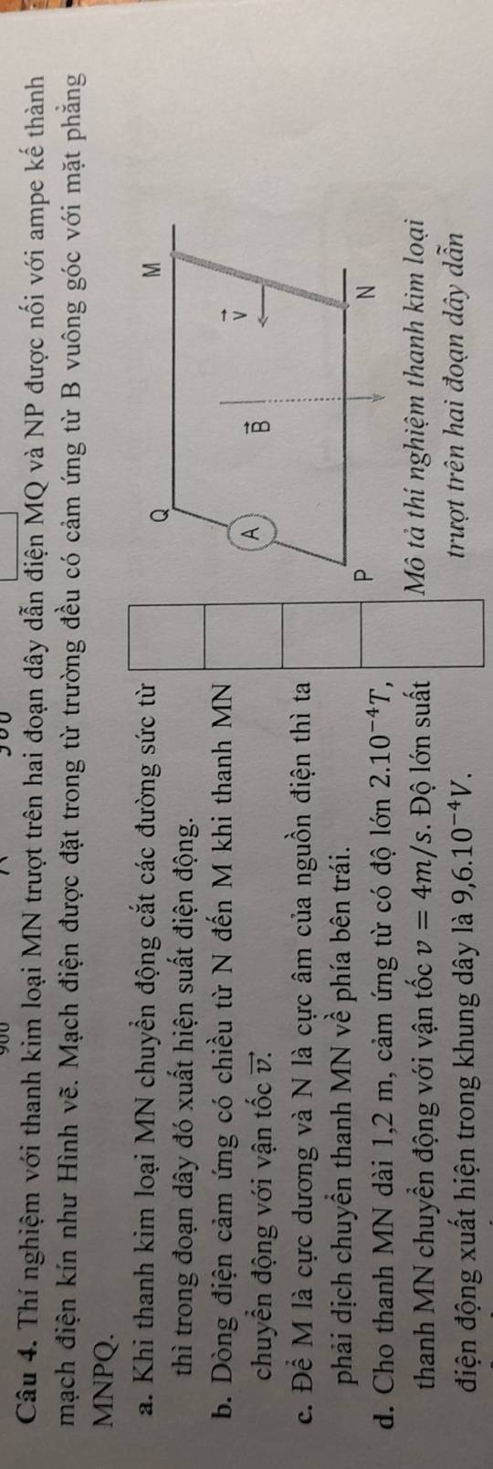 Thí nghiệm với thanh kim loại MN trượt trên hai đoạn dây dẫn điện MQ và NP được nối với ampe kế thành
mạch điện kín như Hình vẽ. Mạch điện được đặt trong từ trường đều có cảm ứng từ B vuông góc với mặt phẳng
MNPQ.
a. Khi thanh kim loại MN chuyển động cắt các đường sức từ
thì trong đoạn dây đó xuất hiện suất điện động.
b. Dòng điện cảm ứng có chiều từ N đến M khi thanh MN
chuyển động với vận tốc v. 
c. Để M là cực dương và N là cực âm của nguồn điện thì ta
phải dịch chuyển thanh MN về phía bên trái.
d. Cho thanh MN dài 1,2 m, cảm ứng từ có độ lớn 2.10^(-4)T,
thanh MN chuyển động với vận tốc v=4m/s. Độ lớn suất Mô tả thí nghiệm thanh kim loại
điện động xuất hiện trong khung dây là 9,6.10^(-4)V. trượt trên hai đoạn dây dẫn