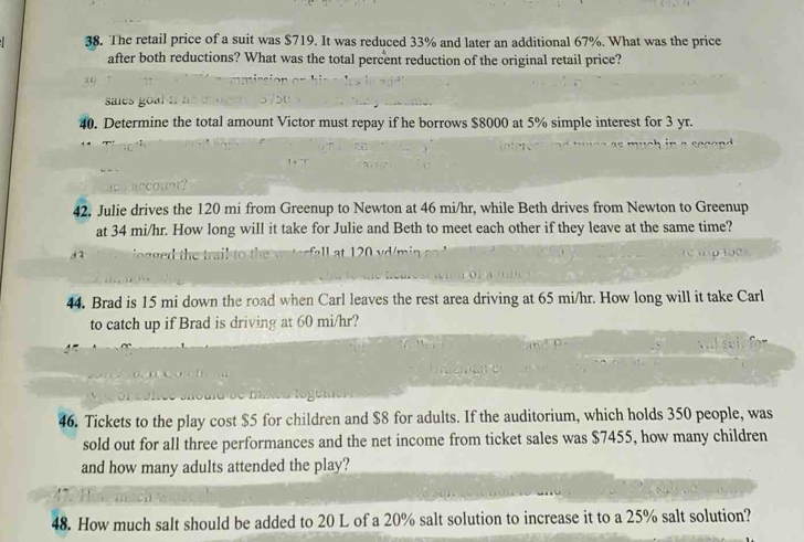 The retail price of a suit was $719. It was reduced 33% and later an additional 67%. What was the price 
after both reductions? What was the total percent reduction of the original retail price? 
40. Determine the total amount Victor must repay if he borrows $8000 at 5% simple interest for 3 yr. 
42. Julie drives the 120 mi from Greenup to Newton at 46 mi/hr, while Beth drives from Newton to Greenup 
at 34 mi/hr. How long will it take for Julie and Beth to meet each other if they leave at the same time? 
44. Brad is 15 mi down the road when Carl leaves the rest area driving at 65 mi/hr. How long will it take Carl 
to catch up if Brad is driving at 60 mi/hr? 
46. Tickets to the play cost $5 for children and $8 for adults. If the auditorium, which holds 350 people, was 
sold out for all three performances and the net income from ticket sales was $7455, how many children 
and how many adults attended the play? 
48. How much salt should be added to 20 L of a 20% salt solution to increase it to a 25% salt solution?