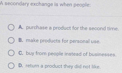 A secondary exchange is when people:
A. purchase a product for the second time.
B. make products for personal use.
C. buy from people instead of businesses.
D. return a product they did not like.