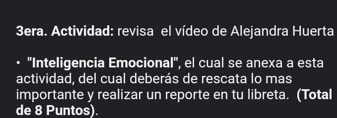 3era. Actividad: revisa el vídeo de Alejandra Huerta 
''Inteligencia Emocional', el cual se anexa a esta 
actividad, del cual deberás de rescata lo mas 
importante y realizar un reporte en tu libreta. (Total 
de 8 Puntos).