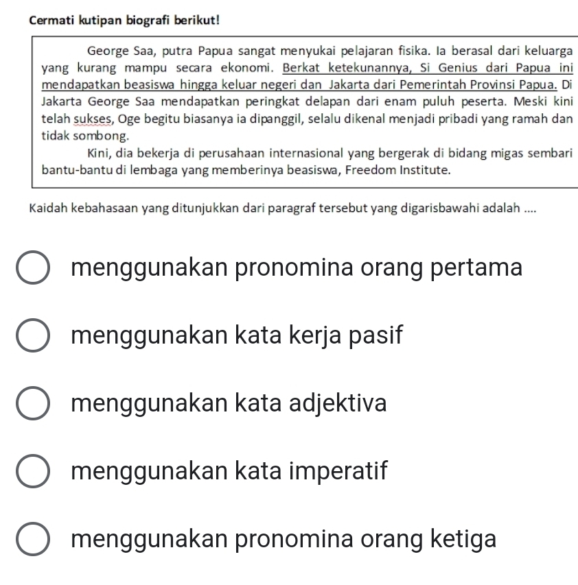 Cermati kutipan biografi berikut!
George Saa, putra Papua sangat menyukai pelajaran fisika. Ia berasal dari keluarga
yang kurang mampu secara ekonomi. Berkat ketekunannya, Si Genius dari Papua ini
mendapatkan beasiswa hingga keluar negeri dan Jakarta dari Pemerintah Provinsi Papua. Di
Jakarta George Saa mendapatkan peringkat delapan dari enam puluh peserta. Meski kini
telah sukses, Oge begitu biasanya ia dipanggil, selalu dikenal menjadi pribadi yang ramah dan
tidak sombong.
Kini, dia bekerja di perusahaan internasional yang bergerak di bidang migas sembari
bantu-bantu di lembaga yang memberinya beasiswa, Freedom Institute.
Kaidah kebahasaan yang ditunjukkan dari paragraf tersebut yang digarisbawahi adalah ....
menggunakan pronomina orang pertama
menggunakan kata kerja pasif
menggunakan kata adjektiva
menggunakan kata imperatif
menggunakan pronomina orang ketiga