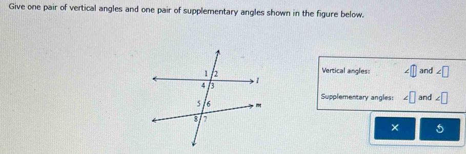 Give one pair of vertical angles and one pair of supplementary angles shown in the figure below. 
Vertical angles: ∠ □ and ∠ □
Supplementary angles: ∠ □ and ∠ □
×