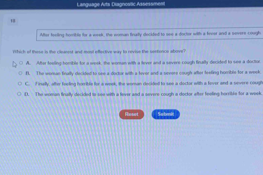 Language Arts Diagnostic Assessment
18
After feeling horrible for a week, the woman finally decided to see a doctor with a fever and a severe cough.
Which of these is the clearest and most effective way to revise the sentence above?
A. After feeling horrible for a week, the woman with a fever and a severe cough finally decided to see a doctor.
B. The woman finally decided to see a doctor with a fever and a severe cough after feeling horrible for a week.
C. Finally, after feeling horrible for a week, the woman decided to see a doctor with a fever and a severe cough
D. The woman finally decided to see with a fever and a severe cough a doctor after feeling horrible for a week.
Reset Submit