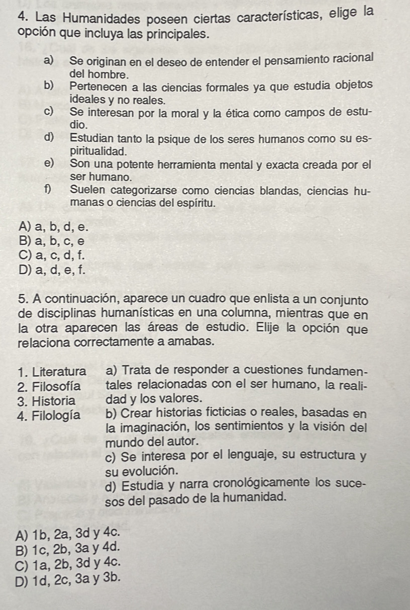 Las Humanidades poseen ciertas características, elige la
opción que incluya las principales.
a) Se originan en el deseo de entender el pensamiento racional
del hombre.
b) Pertenecen a las ciencias formales ya que estudia objetos
ideales y no reales.
c) Se interesan por la moral y la ética como campos de estu-
dio.
d) Estudian tanto la psique de los seres humanos como su es-
piritualidad.
e) Son una potente herramienta mental y exacta creada por el
ser humano.
f) Suelen categorizarse como ciencias blandas, ciencias hu-
manas o ciencias del espíritu.
A) a, b, d, e.
B) a, b, c, e
C) a, c, d, f.
D) a, d, e, f.
5. A continuación, aparece un cuadro que enlista a un conjunto
de disciplinas humanísticas en una columna, mientras que en
la otra aparecen las áreas de estudio. Elije la opción que
relaciona correctamente a amabas.
1. Literatura a) Trata de responder a cuestiones fundamen-
2. Filosofía tales relacionadas con el ser humano, la reali-
3. Historia dad y los valores.
4. Filología b) Crear historias ficticias o reales, basadas en
la imaginación, los sentimientos y la visión del
mundo del autor.
c) Se interesa por el lenguaje, su estructura y
su evolución.
d) Estudia y narra cronológicamente los suce-
sos del pasado de la humanidad.
A) 1b, 2a, 3d y 4c.
B) 1c, 2b, 3a y 4d.
C) 1a, 2b, 3d y 4c.
D) 1d, 2c, 3a y 3b.