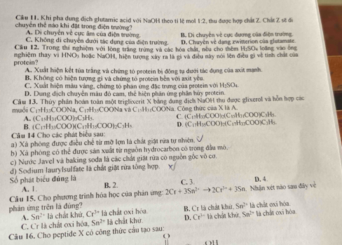 Khi pha dung dịch glutamic acid với NaOH theo tỉ lệ mol 1:2, thu được hợp chất Z. Chất Z sẽ đi
chuyển thể nào khi đặt trong điện trường?
A. Di chuyên về cực âm của điện trường B. Di chuyển về cực đương của điện trường.
C. Không di chuyển dưới tác dụng của điện trường
H_2SO_4
nghiệm thay vì Câu 12. Trong thí nghiệm với lòng trăng trừng và các hóa chất, nều cho thêm D. Chuyên về dạng zwitterion của glutamate.  loãng vào ổng
HNO
protein? As hoặc NaOH, hiện tượng xây ra là gi và điều này nói lên điều gi về tính chất của
A. Xuất hiện kết tủa trắng và chứng tỏ protein bị động tụ dưới tác dụng của axit mạnh.
B. Không có hiện tượng gì và chứng tó protein bền với axit yêu.
C. Xuất hiện màu vàng, chứng tỏ phản ứng đặc trưng của protein với H_2SO_4
D. Dung dịch chuyển màu đỏ cam, thể hiện phân ứng phân hủy protein.
muồi Câu 13. Thủy phần hoàn toàn một triglixerit X bằng dung địch NaOH thu được glixerol và hồn hợp các
C_17H_33COONa,C_17H_35C OONa và C_15H_31COONa
A. (C_15H_31COO)_3C_3H_5. Công thức của X là A.
C. (C_17H_33COO)_2(C_15H_3COO)C_3H_5.
B. (C_17H_33COO)(C_17H_35COO)_2C_3H_5 D. (C_17H_35COO)_2(C_17H_33COO)C_3H_5
Câu 14 Cho các phát biểu sau:
a) Xà phòng được điều chế từ mỡ lợn là chất giặt rừa tự nhiên.
b) Xã phòng có thể được săn xuất từ nguồn hydrocarbon có trong đầu mô,
c) Nước Javel và baking soda là các chất giặ rữa có nguồn gốc vô cơ.
d) Sodium laurylsulfate là chất giặt rửa tông hợp.
Số phát biểu đúng là C. 3.
A. 1. B. 2.
Câu 15. Cho phương trinh hóa học của phản ứng 2Cr+3Sn^(2+)to 2Cr^(3+)+3Sn h. Nhận xét nào sau đây về D. 4
phản ứng trên là đúng? Sn^(2+) là chắt oxi hóa.
A. Sn^(2+) là chất khử, Cr^(3+) là chất oxi hóa B. Cr là chất khử.
C. Cr là chất oxi hóa, Sn^(2+)la chất khứ D. Cr^(3+) là chất khử, Sn^(2+) là chất oxi hóa
Câu 16. Cho peptide X cỏ công thức cầu tạo sau:
O