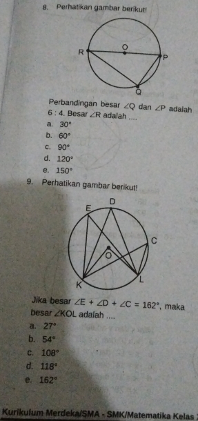 Perhatikan gambar berikut!
Perbandingan besar ∠ Q dan ∠ P adaiah
_
6:4 . Besar ∠ R adalah ....
a. 30°
b. 60°
C. 90°
d. 120°
e. 150°
9. Perhatikan gambar berikut!
Jika besar ∠ E+∠ D+∠ C=162° , maka
besar ∠ KOL adalah ....
a. 27°
b. 54°
c. 108°
d. 118°
e. 162°
Kurikulum Merdeka/SMA - SMK/Matematika Kelas