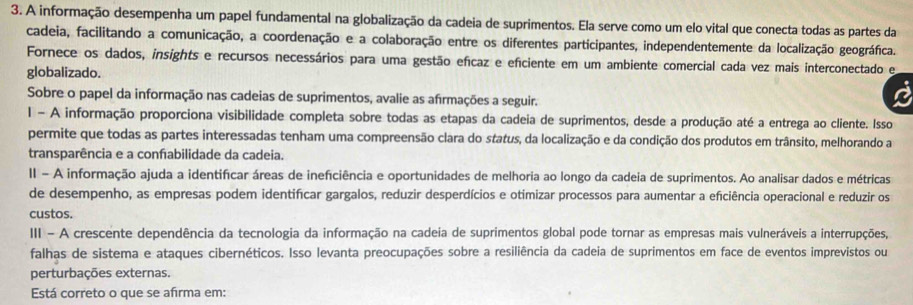 A informação desempenha um papel fundamental na globalização da cadeia de suprimentos. Ela serve como um elo vital que conecta todas as partes da
cadeia, facilitando a comunicação, a coordenação e a colaboração entre os diferentes participantes, independentemente da localização geográfica.
Fornece os dados, insights e recursos necessários para uma gestão efícaz e efciente em um ambiente comercial cada vez mais interconectado e
globalizado.
Sobre o papel da informação nas cadeias de suprimentos, avalie as afirmações a seguir.
1 - A informação proporciona visibilidade completa sobre todas as etapas da cadeia de suprimentos, desde a produção até a entrega ao cliente. Isso
permite que todas as partes interessadas tenham uma compreensão clara do status, da localização e da condição dos produtos em trânsito, melhorando a
transparência e a confabilidade da cadeia.
II - A informação ajuda a identificar áreas de ineficiência e oportunidades de melhoria ao longo da cadeia de suprimentos. Ao analisar dados e métricas
de desempenho, as empresas podem identifícar gargalos, reduzir desperdícios e otimizar processos para aumentar a eficiência operacional e reduzir os
custos.
III - A crescente dependência da tecnologia da informação na cadeia de suprimentos global pode tornar as empresas mais vulneráveis a interrupções,
falhas de sistema e ataques cibernéticos. Isso levanta preocupações sobre a resiliência da cadeia de suprimentos em face de eventos imprevistos ou
perturbações externas.
Está correto o que se afirma em: