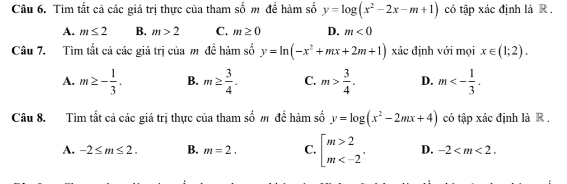 Tìm tất cả các giá trị thực của tham số m để hàm số y=log (x^2-2x-m+1) có tập xác định là R .
A. m≤ 2 B. m>2 C. m≥ 0 D. m<0</tex> 
Câu 7. Tìm tất cả các giá trị của m đề hàm số y=ln (-x^2+mx+2m+1) xác định với mọi x∈ (1;2).
A. m≥ - 1/3 . m≥  3/4 . m> 3/4 . m<- 1/3 . 
B.
C.
D.
Câu 8. Tìm tất cả các giá trị thực của tham số m để hàm số y=log (x^2-2mx+4) có tập xác định là R .
A. -2≤ m≤ 2. B. m=2. C. beginarrayl m>2 m . D. -2 .