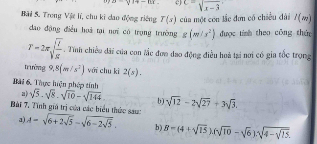 DJ b-sqrt(14)-6x. c) C=sqrt(x-3)
Bài 5. Trong Vật lí, chu kì dao động riêng T(s) của một con lắc đơn có chiều dài l(m)
dao động điều hoà tại nơi có trọng trường g(m/s^2) được tính theo công thức
T=2π sqrt(frac l)g. Tính chiều dài của con lắc đơn dao động điều hoà tại nơi có gia tốc trọng 
trường 9,8(m/s^2) với chu kì 2(s). 
Bài 6. Thực hiện phép tính 
a) sqrt(5)· sqrt(8)· sqrt(10)-sqrt(144). 
b) sqrt(12)-2sqrt(27)+3sqrt(3). 
Bài 7. Tính giá trị của các biểu thức sau: 
a) A=sqrt(6+2sqrt 5)-sqrt(6-2sqrt 5). b) B=(4+sqrt(15)).(sqrt(10)-sqrt(6)).sqrt(4-sqrt 15).