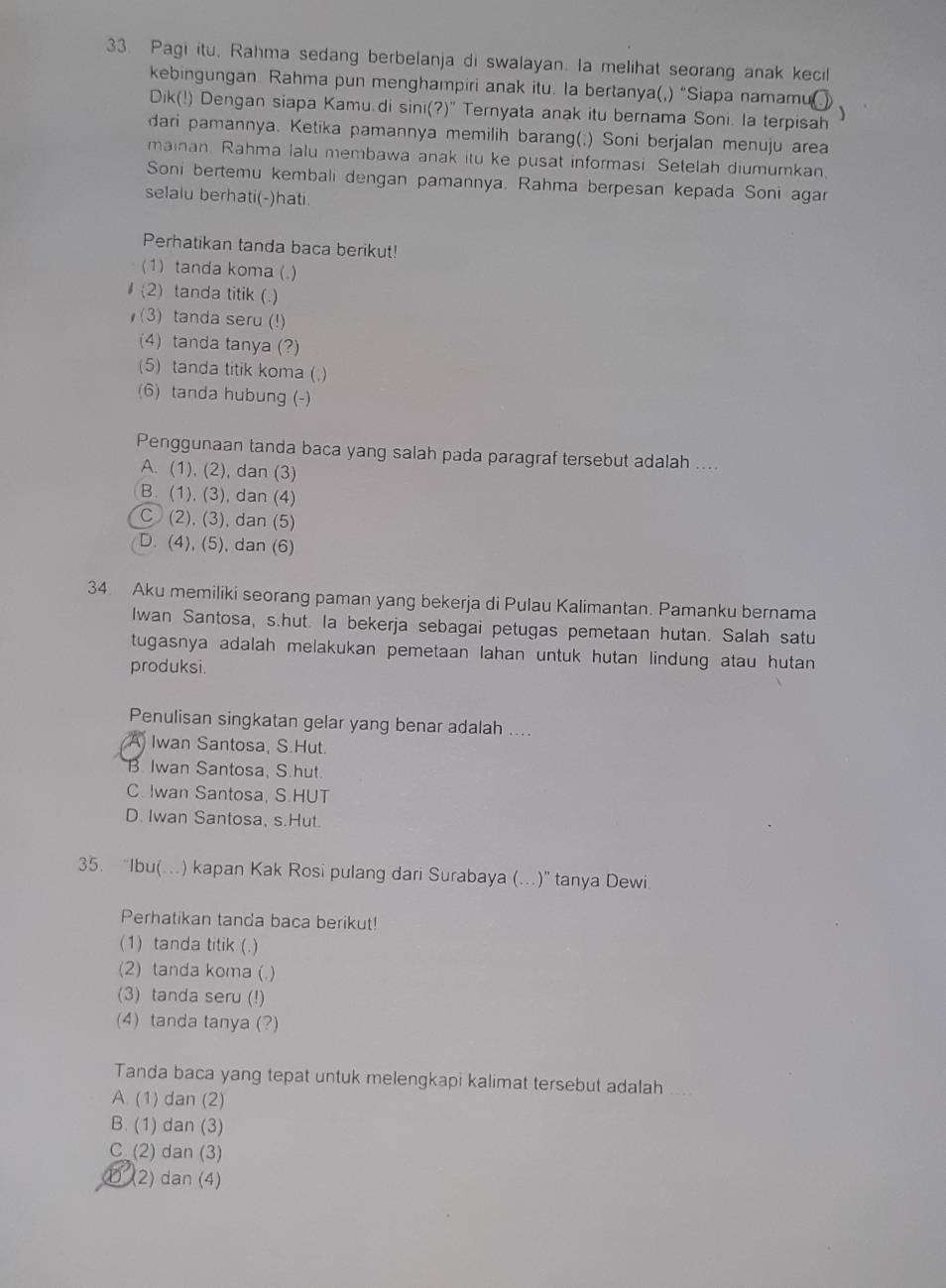 Pagi itu, Rahma sedang berbelanja di swalayan. la melihat seorang anak kecil
kebingungan Rahma pun menghampiri anak itu. la bertanya(,) “Siapa namamu 、
Dik(!) Dengan siapa Kamu.di sini(?)" Ternyata anak itu bernama Soni. la terpisah
dari pamannya. Ketika pamannya memilih barang(;) Soni berjalan menuju area
mainan. Rahma lalu membawa anak itu ke pusat informasi Setelah diumumkan,
Soni bertemu kembali dengan pamannya. Rahma berpesan kepada Soni agar
selalu berhati(-)hati.
Perhatikan tanda baca berikut!
(1) tanda koma (.)
(2) tanda titik (.)
(3) tanda seru (!)
(4) tanda tanya (?)
(5) tanda titik koma (.)
(6) tanda hubung (-)
Penggunaan tanda baca yang salah pada paragraf tersebut adalah ....
A. (1), (2), dan (3)
B. (1), (3), dan (4)
C (2), (3), dan (5)
D. (4), (5), dan (6)
34. Aku memiliki seorang paman yang bekerja di Pulau Kalimantan. Pamanku bernama
Iwan Santosa, s.hut. la bekerja sebagai petugas pemetaan hutan. Salah satu
tugasnya adalah melakukan pemetaan lahan untuk hutan lindung atau hutan 
produksi.
Penulisan singkatan gelar yang benar adalah ....
A Iwan Santosa, S.Hut.
B Iwan Santosa, S.hut
C. Iwan Santosa, S.HUT
D. Iwan Santosa, s.Hut.
35. “Ibu(…) kapan Kak Rosi pulang dari Surabaya (…)” tanya Dewi
Perhatikan tanda baca berikut!
(1) tanda titik (.)
(2) tanda koma (.)
(3) tanda seru (!)
(4) tanda tanya (?)
Tanda baca yang tepat untuk melengkapi kalimat tersebut adalah
A. (1) dan (2)
B. (1) dan (3)
C (2) dan (3)
① (2) dan (4)