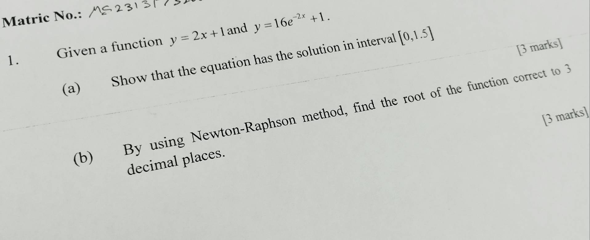 Matric No.: 
1. Given a function y=2x+1 and y=16e^(-2x)+1. 
(a) Show that the equation has the solution in interval [0,1.5]
[3 marks] 
(b) By using Newton-Raphson method, find the root of the function correct to 3
[3 marks] 
decimal places.