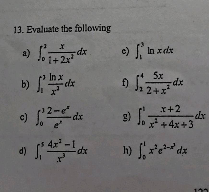 Evaluate the following 
a) ∈t _0^(2frac x)1+2x^2dx
e) ∈t _1^(3ln xdx
b) ∈t _1^3frac ln x)x^2dx f) ∈t _2^(4frac 5x)2+x^2dx
c) ∈t _0^(3frac 2-e^x)e^xdx g) ∈t _0^(1frac x+2)x^2+4x+3dx
d) ∈t _1^(5frac 4x^2)-1x^3dx ∈t _0^(1x^2)e^(2-x^3)dx
h)