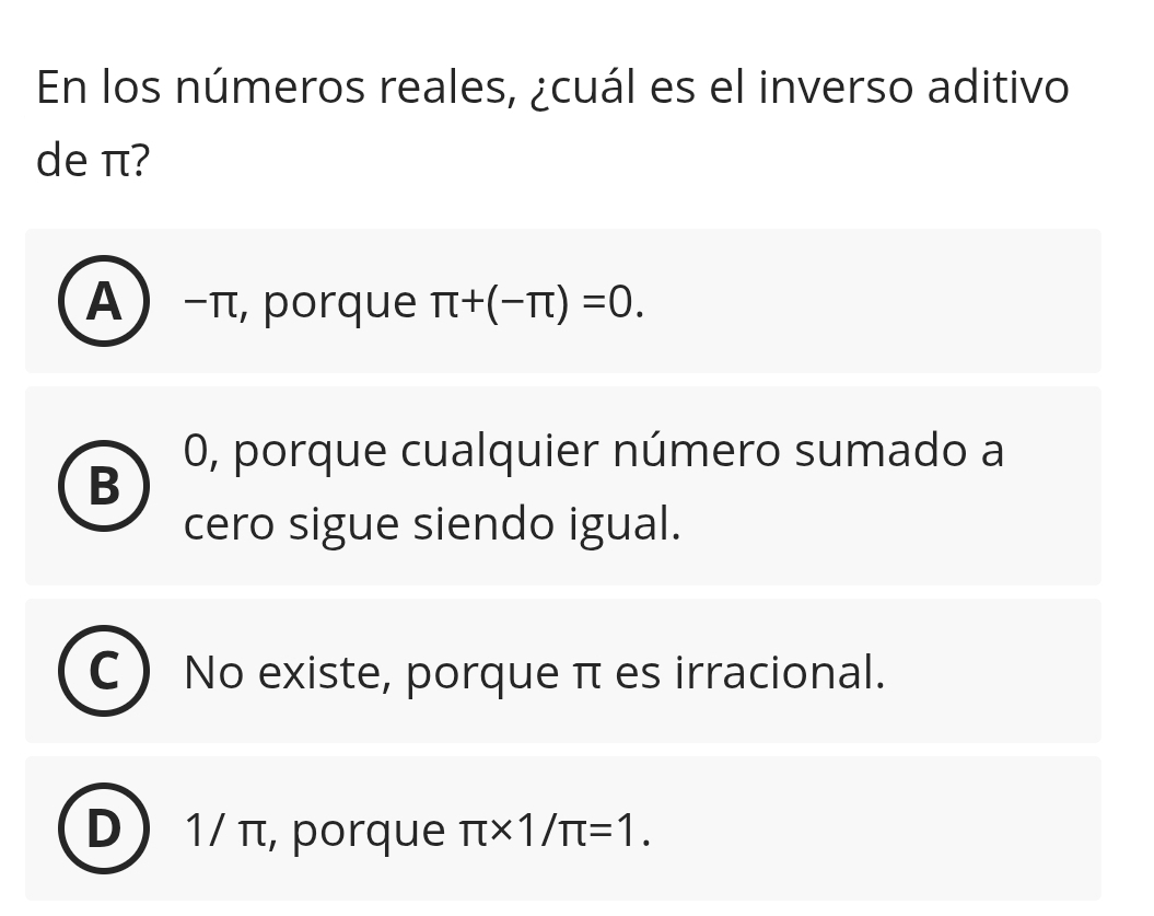 En los números reales, ¿cuál es el inverso aditivo
de π?
A −π, porque π +(-π )=0.
0, porque cualquier número sumado a
B
cero sigue siendo igual.
No existe, porque π es irracional.
1/ π, porque π * 1/π =1.