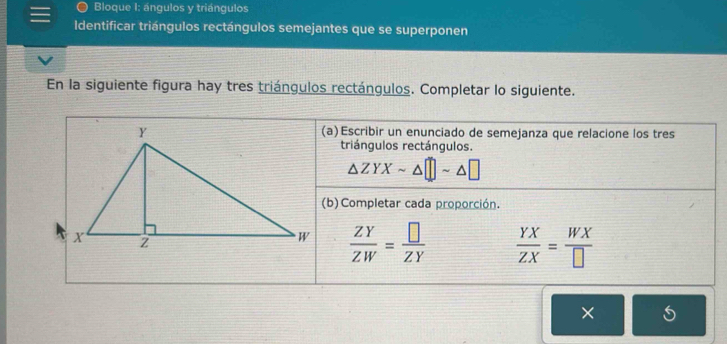 Bloque I: ángulos y triángulos
Identificar triángulos rectángulos semejantes que se superponen
En la siguiente figura hay tres triángulos rectángulos. Completar lo siguiente.
(a)Escribir un enunciado de semejanza que relacione los tres
triángulos rectángulos.
△ ZYXsim △ □ sim △ □
(b) Completar cada proporción.
 ZY/ZW = □ /ZY   YX/ZX = WX/□  
×