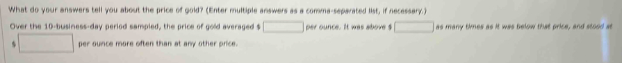 What do your answers tell you about the price of gold? (Enter multiple answers as a comma-separated list, if necessary.) 
Over the 10 -business-day period sampled, the price of gold averaged $ per ounce. It was above $ as many times as it was below that price, and stood at
$ per ounce more often than at any other price .