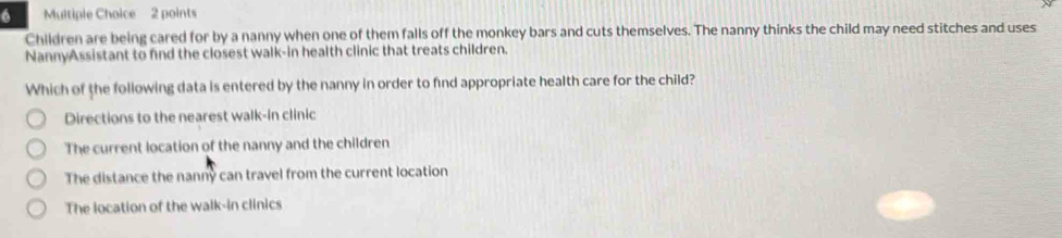 Children are being cared for by a nanny when one of them falls off the monkey bars and cuts themselves. The nanny thinks the child may need stitches and uses
NannyAssistant to find the closest walk-in health clinic that treats children.
Which of the following data is entered by the nanny in order to find appropriate health care for the child?
Directions to the nearest walk-in clinic
The current location of the nanny and the children
The distance the nanny can travel from the current location
The location of the walk-in clinics