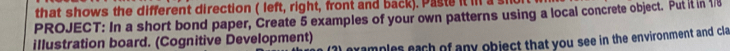 that shows the different direction ( left, right, front and back). Paste it il a 
PROJECT: In a short bond paper, Create 5 examples of your own patterns using a local concrete object. Put it in 1/8
illustration board. (Cognitive Development) 
I examples each of any object that you see in the environment and cla