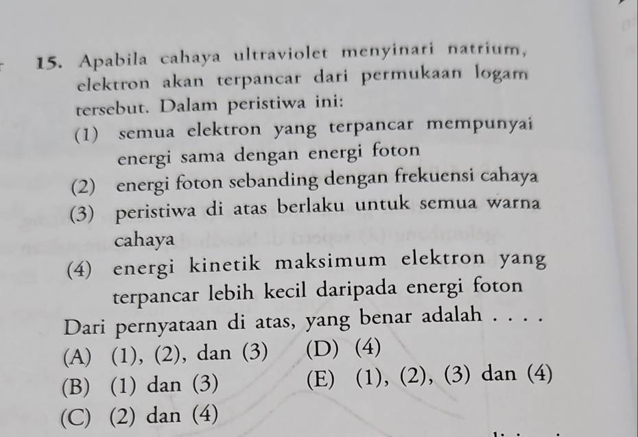 Apabila cahaya ultraviolet menyinari natrium,
elektron akan terpancar dari permukaan logam
tersebut. Dalam peristiwa ini:
(1) semua elektron yang terpancar mempunyai
energi sama dengan energi foton 
(2) energi foton sebanding dengan frekuensi cahaya
(3) peristiwa di atas berlaku untuk semua warna
cahaya
(4) energi kinetik maksimum elektron yang
terpancar lebih kecil daripada energi foton
Dari pernyataan di atas, yang benar adalah . . . .
(A) (1), (2), dan (3) (D) (4)
(B) (1) dan (3) (E) (1), (2), (3) dan (4)
(C) (2) dan (4)