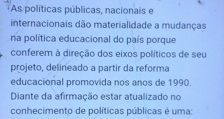 As políticas públicas, nacionais e 
internacionais dão materialidade a mudanças 
na política educacional do país porque 
conferem à direção dos eixos políticos de seu 
projeto, delineado a partir da reforma 
educacional promovida nos anos de 1990. 
Diante da afirmação estar atualizado no 
conhecimento de políticas públicas é uma: