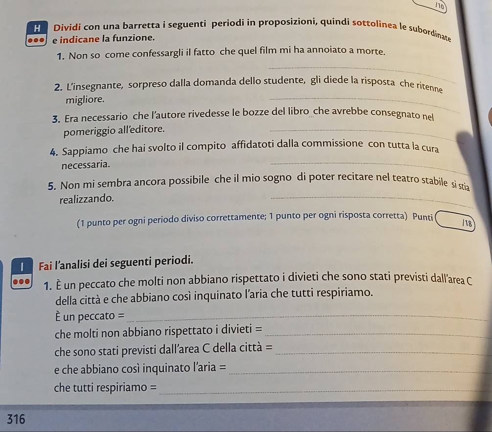 Dividi con una barretta i seguenti periodi in proposizioni, quindi sottolinea le subordinate 
e indicane la funzione. 
1. Non so come confessargli il fatto che quel film mi ha annoiato a morte. 
_ 
2. L’insegnante, sorpreso dalla domanda dello studente, gli diede la risposta che ritenne 
migliore. 
_ 
3. Era necessario che l’autore rivedesse le bozze del libro che avrebbe consegnato nel 
pomeriggio alleditore. 
_ 
4. Sappiamo che hai svolto il compito affidatoti dalla commissione con tutta la cura 
necessaria. 
_ 
5. Non mi sembra ancora possibile che il mio sogno di poter recitare nel teatro stabile si stia 
realizzando. 
_ 
(1 punto per ogni periodo diviso correttamente; 1 punto per ogni risposta corretta) Punti 
/18 
1 Fai l’analisi dei seguenti periodi. 
1. È un peccato che molti non abbiano rispettato i divieti che sono stati previsti dall’area C 
della città e che abbiano così inquinato l'aria che tutti respiriamo. 
= un peccato =_ 
che molti non abbiano rispettato i divieti =_ 
che sono stati previsti dallarea C della città =_ 
e che abbiano così inquinato l’aria =_ 
che tutti respiriamo =_ 
316