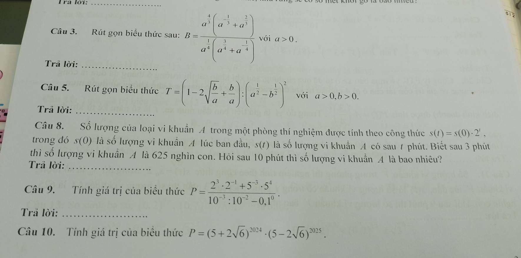 312 
Câu 3. Rút gọn biểu thức sau: B=frac a^(frac 4)3(a^(-frac 1)3+a^(frac 2)3)a^4(a^(frac 1)2+a^(-frac 1)4) với a>0. 
Trả lời:_ 
Câu 5. Rút gọn biểu thức T=(1-2sqrt(frac b)a+ b/a ) : (a^(frac 1)2-b^(frac 1)2)^2 với a>0, b>0. 
Trả lời:_ 
Câu 8. Số lượng của loại vi khuẩn A trong một phòng thí nghiệm được tính theo công thức s(t)=s(0)· 2^t, 
trong đó S( 0) là số lượng vi khuẩn A lúc ban đầu, s(t) là số lượng vi khuẩn A có sau t phút. Biết sau 3 phút 
thì số lượng vi khuẩn A là 625 nghìn con. Hỏi sau 10 phút thì số lượng vi khuẩn A là bao nhiêu? 
Trả lời:_ 
Câu 9. Tính giá trị của biểu thức P= (2^3· 2^(-1)+5^(-3)· 5^4)/10^(-3):10^(-2)-0,1^0 . 
Trả lời:_ 
Câu 10. Tính giá trị của biều thức P=(5+2sqrt(6))^2024· (5-2sqrt(6))^2025.