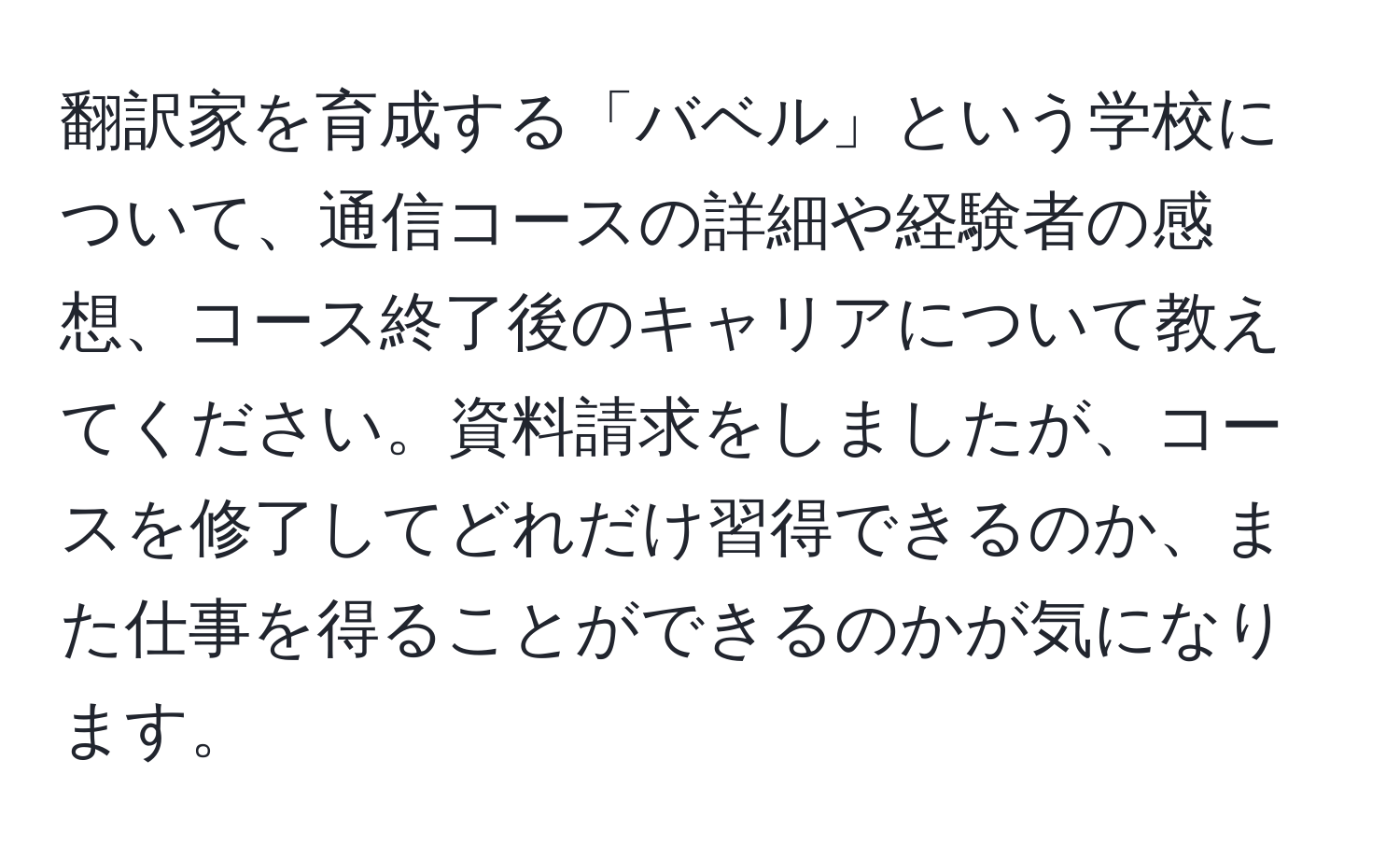 翻訳家を育成する「バベル」という学校について、通信コースの詳細や経験者の感想、コース終了後のキャリアについて教えてください。資料請求をしましたが、コースを修了してどれだけ習得できるのか、また仕事を得ることができるのかが気になります。