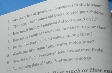 Are there lots of (pancake / pancakes) in the kitchen 
4. They need (any / some) old books to give poor children 
5. How much (money / moneys) did you spend on it? 
6. How many (student / students) are there in your class? 
7. Do you like (any / a lot of) colour among them? 
8. Would you like (some / any) water melon juice? 
9. Nam ate a lot of (sweetened food / sweetened foods) 
10. Bill can sing (lots of / any) Vietnamese songs. 
ow much or How may