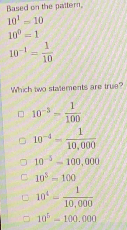 Based on the pattern,
10^1=10
10^0=1
10^(-1)= 1/10 
Which two statements are true?
10^(-3)= 1/100 
10^(-4)= 1/10,000 
10^(-5)=100,000
10^3=100
10^4= 1/10,000 
10^5=100.000