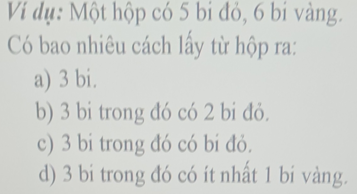 Ví dụ: Một hộp có 5 bi đỏ, 6 bi vàng.
Có bao nhiêu cách lấy từ hộp ra:
a) 3 bi.
b) 3 bi trong đó có 2 bi đỏ.
c) 3 bi trong đó có bi đỏ.
d) 3 bi trong đó có ít nhất 1 bi vàng.