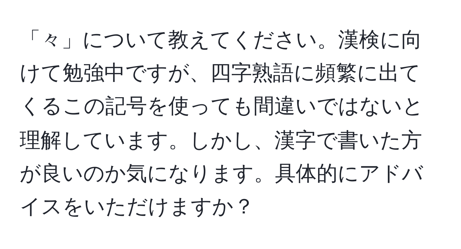 「々」について教えてください。漢検に向けて勉強中ですが、四字熟語に頻繁に出てくるこの記号を使っても間違いではないと理解しています。しかし、漢字で書いた方が良いのか気になります。具体的にアドバイスをいただけますか？