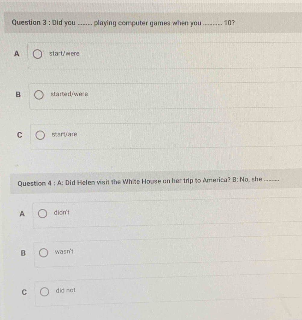 Did you ......... playing computer games when you _ 10?
A start/were
B started/were
C start/are
Question 4 : A: : Did Helen visit the White House on her trip to America? B: No, she_
A didn't
B wasn't
C did not